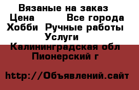 Вязаные на заказ › Цена ­ 800 - Все города Хобби. Ручные работы » Услуги   . Калининградская обл.,Пионерский г.